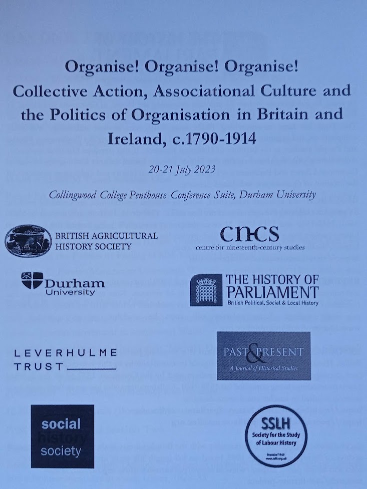 An A4 piece of paper. The title: Organise! Organise! Organise! Collective Action, Associational Culture and the Politics of Organisation in Britain and Ireland, c.1790-1914.
Dates: 20-21 July 2023
Location: Collingwood College Penthouse Conference Suite, Durham University.

Images of sponsors at the bottom: British Agricultural History Society; centre for nineteenth-century studies; Durham University; The History of Parliament; Leverhulme Trust; Past and Present; social society; Society for the study of labour history.